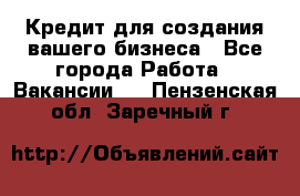 Кредит для создания вашего бизнеса - Все города Работа » Вакансии   . Пензенская обл.,Заречный г.